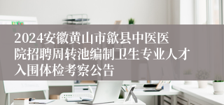 2024安徽黄山市歙县中医医院招聘周转池编制卫生专业人才入围体检考察公告