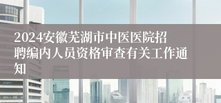 2024安徽芜湖市中医医院招聘编内人员资格审查有关工作通知