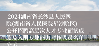  2024湖南省长沙县人民医院(湖南省人民医院星沙院区)公开招聘高层次人才专业面试成绩及入围专业能力考核人员名单公示