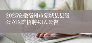 2025安徽亳州市蒙城县县级公立医院招聘43人公告