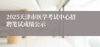 2025天津市医学考试中心招聘笔试成绩公示