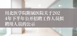 川北医学院附属医院关于2024年下半年公开招聘工作人员拟聘用人员的公示