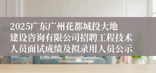 2025广东广州花都城投大地建设咨询有限公司招聘工程技术人员面试成绩及拟录用人员公示