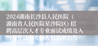 2024湖南长沙县人民医院（湖南省人民医院星沙院区) 招聘高层次人才专业面试成绩及入围专业能力考核人员名单公告