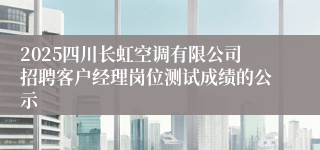 2025四川长虹空调有限公司招聘客户经理岗位测试成绩的公示