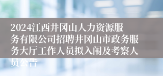 2024江西井冈山人力资源服务有限公司招聘井冈山市政务服务大厅工作人员拟入闱及考察人员公告