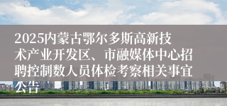 2025内蒙古鄂尔多斯高新技术产业开发区、市融媒体中心招聘控制数人员体检考察相关事宜公告