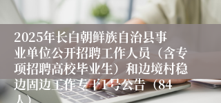 2025年长白朝鲜族自治县事业单位公开招聘工作人员（含专项招聘高校毕业生）和边境村稳边固边工作专干1号公告（84人）