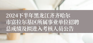 2024下半年黑龙江齐齐哈尔市富拉尔基区所属事业单位招聘总成绩及拟进入考核人员公告