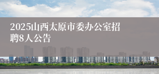 2025山西太原市委办公室招聘8人公告