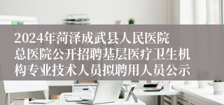 2024年菏泽成武县人民医院总医院公开招聘基层医疗卫生机构专业技术人员拟聘用人员公示