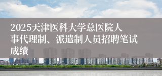 2025天津医科大学总医院人事代理制、派遣制人员招聘笔试成绩