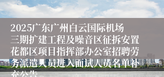 2025广东广州白云国际机场三期扩建工程及噪音区征拆安置花都区项目指挥部办公室招聘劳务派遣人员进入面试人员名单补充公告