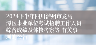 2024下半年四川泸州市龙马潭区事业单位考试招聘工作人员综合成绩及体检考察等 有关事项的公告