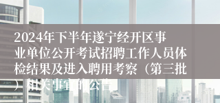 2024年下半年遂宁经开区事业单位公开考试招聘工作人员体检结果及进入聘用考察（第三批）相关事宜的公告