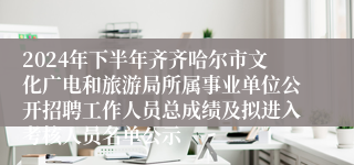 2024年下半年齐齐哈尔市文化广电和旅游局所属事业单位公开招聘工作人员总成绩及拟进入考核人员名单公示