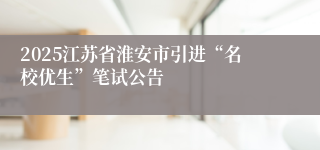 2025江苏省淮安市引进“名校优生”笔试公告