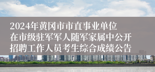 2024年黄冈市市直事业单位在市级驻军军人随军家属中公开招聘工作人员考生综合成绩公告