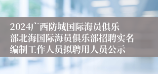 2024广西防城国际海员俱乐部北海国际海员俱乐部招聘实名编制工作人员拟聘用人员公示