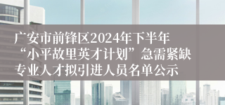 广安市前锋区2024年下半年“小平故里英才计划”急需紧缺专业人才拟引进人员名单公示