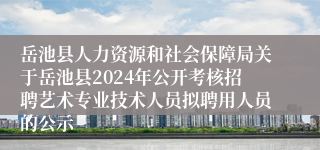 岳池县人力资源和社会保障局关于岳池县2024年公开考核招聘艺术专业技术人员拟聘用人员的公示