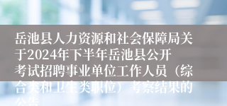 岳池县人力资源和社会保障局关于2024年下半年岳池县公开考试招聘事业单位工作人员（综合类和卫生类职位）考察结果的公告