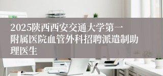 2025陕西西安交通大学第一附属医院血管外科招聘派遣制助理医生