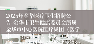 2025年金华医疗卫生招聘公告-金华市卫生健康委员会所属金华市中心医院医疗集团（医学中心）招聘护理、护理（助产方向）专业本科毕业生笔试成绩公示