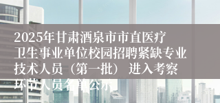 2025年甘肃酒泉市市直医疗卫生事业单位校园招聘紧缺专业技术人员（第一批） 进入考察环节人员名单公示