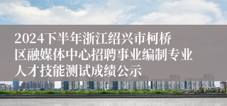 2024下半年浙江绍兴市柯桥区融媒体中心招聘事业编制专业人才技能测试成绩公示