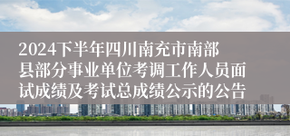 2024下半年四川南充市南部县部分事业单位考调工作人员面试成绩及考试总成绩公示的公告