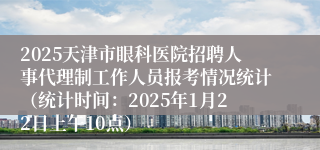 2025天津市眼科医院招聘人事代理制工作人员报考情况统计（统计时间：2025年1月22日上午10点）