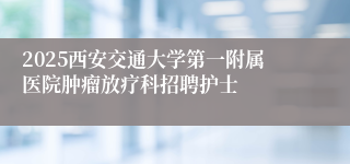 2025西安交通大学第一附属医院肿瘤放疗科招聘护士