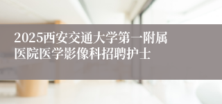 2025西安交通大学第一附属医院医学影像科招聘护士