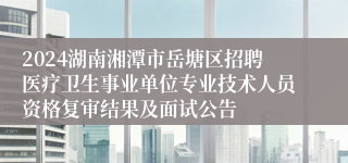 2024湖南湘潭市岳塘区招聘医疗卫生事业单位专业技术人员资格复审结果及面试公告