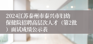 2024江苏泰州市泰兴市妇幼保健院招聘高层次人才（第2批）面试成绩公示表