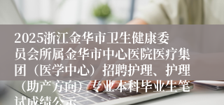 2025浙江金华市卫生健康委员会所属金华市中心医院医疗集团（医学中心）招聘护理、护理（助产方向）专业本科毕业生笔试成绩公示