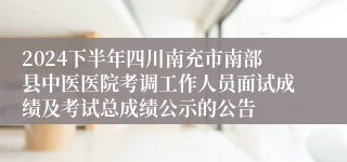 2024下半年四川南充市南部县中医医院考调工作人员面试成绩及考试总成绩公示的公告