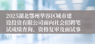 2025湖北鄂州华容区城市建设投资有限公司面向社会招聘笔试成绩查询、资格复审及面试事宜公告