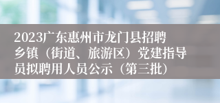 2023广东惠州市龙门县招聘乡镇（街道、旅游区）党建指导员拟聘用人员公示（第三批）