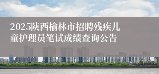 2025陕西榆林市招聘残疾儿童护理员笔试成绩查询公告