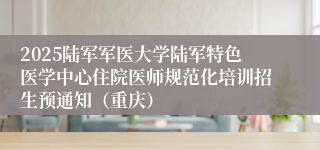 2025陆军军医大学陆军特色医学中心住院医师规范化培训招生预通知（重庆）