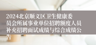 2024北京顺义区卫生健康委员会所属事业单位招聘额度人员补充招聘面试成绩与综合成绩公告