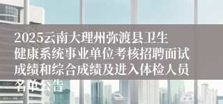 2025云南大理州弥渡县卫生健康系统事业单位考核招聘面试成绩和综合成绩及进入体检人员名单公告