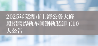 2025年芜湖市上海公务大修段招聘焊轨车间钢轨装卸工10人公告