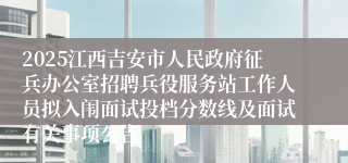 2025江西吉安市人民政府征兵办公室招聘兵役服务站工作人员拟入闱面试投档分数线及面试有关事项公告