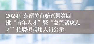 2024广东韶关市始兴县第四批“青年人才”暨“急需紧缺人才”招聘拟聘用人员公示