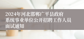 2024年河北邯郸广平县政府系统事业单位公开招聘工作人员面试通知