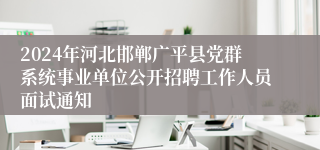 2024年河北邯郸广平县党群系统事业单位公开招聘工作人员面试通知