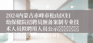 2024内蒙古赤峰市松山区妇幼保健院招聘员额备案制专业技术人员拟聘用人员公示										[2025-01-23]